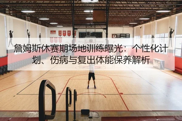 詹姆斯休赛期场地训练曝光：个性化计划、伤病与复出体能保养解析